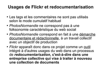 Usages de Flickr et redocumentarisation

    Les tags et les commentaires ne sont pas utilisés
    selon le mode cumulatif habituel

    PhotosNormandie ne correspond pas à une
    folksonomie caractéristique du web social

    PhotosNormandie correspond en fait à une démarche
    documentaire et rédactionnelle, à un travail collectif
    avec un objectif de production

    Flickr apparaît donc dans ce projet comme un outil
    intégré à d'autres usages du web dans un processus
    de redocumentarisation, c'est-à-dire dans une
    entreprise collective qui vise à traiter à nouveau
    une collection de documents
 
