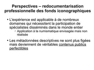 Perspectives – redocumentarisation
professionnelle des fonds iconographiques
 
     L'expérience est applicable à de nombreux
     domaines qui nécessitent la participation de
     spécialistes disséminés dans le monde entier
        ✔
            Application à la numismatique envisagée mais non
            réalisée
 
     Les métadonnées descriptives ne sont plus figées
     mais deviennent de véritables contenus publics
     perfectibles
 