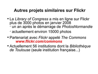 Autres projets similaires sur Flickr

    La Library of Congress a mis en ligne sur Flickr
    plus de 3000 photos en janvier 2008
    
      un an après le démarrage de PhotosNormandie
    
      actuellement environ 15000 photos

  Partenariat avec Flickr appelé The Commons
     www.flickr.com/commons

  Actuellement 56 institutions dont la Bibliothèque
  de Toulouse (seule institution française...)
 