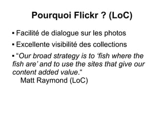 Pourquoi Flickr ? (LoC)
   Facilité de dialogue sur les photos
   Excellente visibilité des collections
 “Our broad strategy is to ‘fish where the
fish are’ and to use the sites that give our
content added value.“
   Matt Raymond (LoC)
 