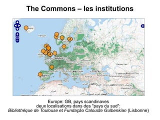 The Commons – les institutions




                    Europe: GB, pays scandinaves
              deux localisations dans des "pays du sud":
Bibliothèque de Toulouse et Fundação Calouste Gulbenkian (Lisbonne)
 