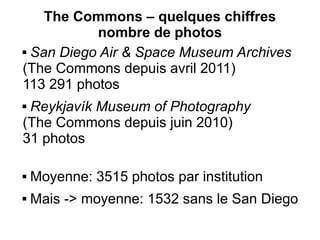 The Commons – quelques chiffres
           nombre de photos
 San Diego Air & Space Museum Archives

(The Commons depuis avril 2011)
113 291 photos
Reykjavík Museum of Photography
(The Commons depuis juin 2010)
31 photos

   Moyenne: 3515 photos par institution
   Mais -> moyenne: 1532 sans le San Diego
 