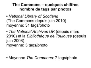 The Commons – quelques chiffres
        nombre de tags par photos
National Library of Scotland
(The Commons depuis juin 2010)
moyenne: 31 tags/photo
 The National Archives UK (depuis mars
2010) et la Bibliothèque de Toulouse (depuis
juin 2008)
moyenne: 3 tags/photo

   Moyenne The Commons: 7 tags/photo
 