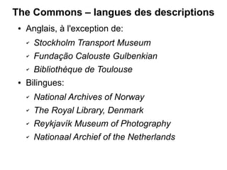 The Commons – langues des descriptions
 ●   Anglais, à l'exception de:
     ✔   Stockholm Transport Museum
     ✔   Fundação Calouste Gulbenkian
     ✔   Bibliothèque de Toulouse
 ●   Bilingues:
     ✔   National Archives of Norway
     ✔   The Royal Library, Denmark
     ✔   Reykjavík Museum of Photography
     ✔   Nationaal Archief of the Netherlands
 