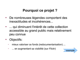 Pourquoi ce projet ?

        De nombreuses légendes comportent des
        inexactitudes et incohérences...

        ... qui diminuent l'intérêt de cette collection
        accessible au grand public mais relativement
        peu connue

        Objectifs:
    ✔
         mieux valoriser ce fonds (redocumentarisation) ...
    ✔
         ... en augmentant sa visibilité (sur Flickr)
                                                              exemple
 