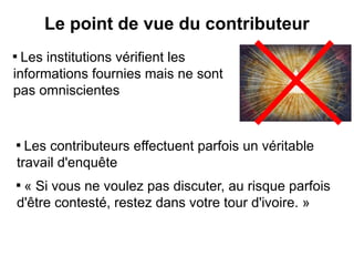 Le point de vue du contributeur

  Les institutions vérifient les
informations fournies mais ne sont
pas omniscientes


    
      Les contributeurs effectuent parfois un véritable
    travail d'enquête
    
     « Si vous ne voulez pas discuter, au risque parfois
    d'être contesté, restez dans votre tour d'ivoire. »
 