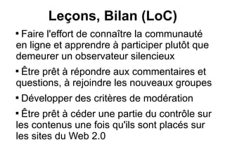 Leçons, Bilan (LoC)

 Faire l'effort de connaître la communauté
en ligne et apprendre à participer plutôt que
demeurer un observateur silencieux

 Être prêt à répondre aux commentaires et
questions, à rejoindre les nouveaux groupes

    Développer des critères de modération

  Être prêt à céder une partie du contrôle sur
les contenus une fois qu'ils sont placés sur
les sites du Web 2.0
 
