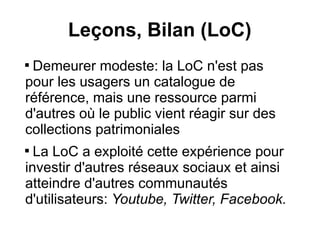 Leçons, Bilan (LoC)

 Demeurer modeste: la LoC n'est pas
pour les usagers un catalogue de
référence, mais une ressource parmi
d'autres où le public vient réagir sur des
collections patrimoniales

  La LoC a exploité cette expérience pour
investir d'autres réseaux sociaux et ainsi
atteindre d'autres communautés
d'utilisateurs: Youtube, Twitter, Facebook.
 