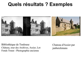 Quels résultats ? Exemples




Bibliothèque de Toulouse                  Chateau d'Assier par
Château, tour des Archives, Assier, Lot   janberckmans
Fonds Trutat - Photographie ancienne
 