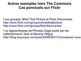 Autres exemples hors The Commons
          Cas ponctuels sur Flickr


 Les groupes What That Picture et Flickr Discoveries
http://www.flickr.com/groups/whatsthatpicture/
http://www.flickr.com/groups/flickrdiscoveries/

 Le daguerréotype de Phineas Gage posté par les
collectionneurs Jack et Beverly Wilgus
http://blog.tuquoque.com/post/2009/08/01/Connaissez-vous-
 