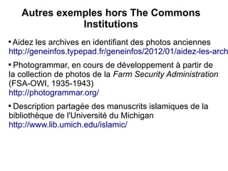 Autres exemples hors The Commons
               Institutions

 Aidez les archives en identifiant des photos anciennes
http://geneinfos.typepad.fr/geneinfos/2012/01/aidez-les-arch

  Photogrammar, en cours de développement à partir de
la collection de photos de la Farm Security Administration
(FSA-OWI, 1935-1943)
http://photogrammar.org/

 Description partagée des manuscrits islamiques de la
bibliothèque de l'Université du Michigan
http://www.lib.umich.edu/islamic/
 