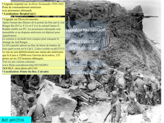 ●
  Légende originale sur Archives Normandie 1939-1945:
Poste de commandement américain
avec prisonniers allemands
●
  Localisation: Berghof (sic!)
●
  Légende sur PhotosNormandie:
Après l'assaut des falaises de la pointe du Hoc par le 2nd
Ranger Bn (D Co, E Co et F Co) le colonel James E.
Rudder établit son PC, les prisonniers allemands sont
rassemblés et un drapeau américain est déployé pour
                                                             contextualisation
signalisation.
Le censeur a caviardé trois casques pour masquer le
losange du 2nd Ranger.                                       observation
Le GI à gauche adossé au bloc de béton de bunker de
trois quart avant est le Cpl L. Lisko (visible en p012515)   identification
Le site ne sera définitivement aux mains des américains
que le 8 juin à 12H00 avec l'arrivée de la relève, 135
pertes sur les 225 hommes débarqués.
Voir ici une version colorisée :
www.flickr.com/photos/mlq/3015262091/                        lien
DOUBLE: idem photo p011343
●
  Localisation: Pointe du Hoc, Calvados
                                                             localisation




Réf. p012516
 