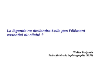 La légende ne deviendra-t-elle pas l’élément
essentiel du cliché ?



                                               Walter Benjamin
                       Petite histoire de la photographie (1931)
 