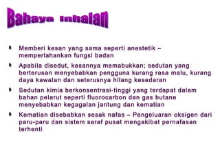 Memberi kesan yang sama seperti anestetik –
memperlahankan fungsi badan
Apabila disedut, kesannya memabukkan; sedutan yang
berterusan menyebabkan pengguna kurang rasa malu, kurang
daya kawalan dan seterusnya hilang kesedaran
Sedutan kimia berkonsentrasi-tinggi yang terdapat dalam
bahan pelarut seperti fluorocarbon dan gas butane
menyebabkan kegagalan jantung dan kematian
Kematian disebabkan sesak nafas – Pengeluaran oksigen dari
paru-paru dan sistem saraf pusat mengakibat pernafasan
terhenti
 