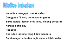 Kematian mengejut; sesak nafas
Gangguan fikiran; berkelakuan ganas
Sakit kepala, lemah otot, loya, hidung berdarah
Kurang deria bau
Hepatitis
Denyutan jantung yang tidak menentu
Pembuangan urin dan najis secara tidak sedar
 