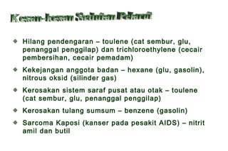 Hilang pendengaran – toulene (cat sembur, glu,
penanggal penggilap) dan trichloroethylene (cecair
pembersihan, cecair pemadam)
Kekejangan anggota badan – hexane (glu, gasolin),
nitrous oksid (silinder gas)
Kerosakan sistem saraf pusat atau otak – toulene
(cat sembur, glu, penanggal penggilap)
Kerosakan tulang sumsum – benzene (gasolin)
Sarcoma Kaposi (kanser pada pesakit AIDS) – nitrit
amil dan butil
 