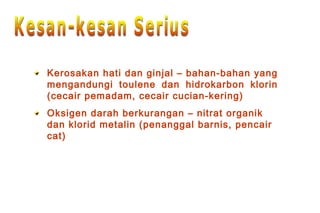 Kerosakan hati dan ginjal – bahan-bahan yang
mengandungi toulene dan hidrokarbon klorin
(cecair pemadam, cecair cucian-kering)
Oksigen darah berkurangan – nitrat organik
dan klorid metalin (penanggal barnis, pencair
cat)
 