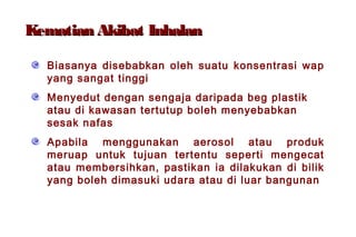 Kematian Akibat InhalanKematian Akibat Inhalan
Biasanya disebabkan oleh suatu konsentrasi wap
yang sangat tinggi
Menyedut dengan sengaja daripada beg plastik
atau di kawasan tertutup boleh menyebabkan
sesak nafas
Apabila menggunakan aerosol atau produk
meruap untuk tujuan tertentu seperti mengecat
atau membersihkan, pastikan ia dilakukan di bilik
yang boleh dimasuki udara atau di luar bangunan
 