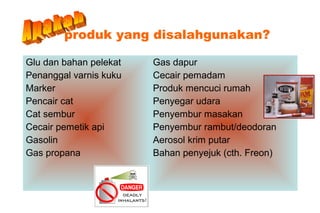 produk yang disalahgunakan?
Glu dan bahan pelekat
Penanggal varnis kuku
Marker
Pencair cat
Cat sembur
Cecair pemetik api
Gasolin
Gas propana
Gas dapur
Cecair pemadam
Produk mencuci rumah
Penyegar udara
Penyembur masakan
Penyembur rambut/deodoran
Aerosol krim putar
Bahan penyejuk (cth. Freon)
 