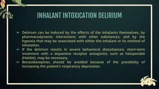 INHALANT INTOXICATION DELIRIUM
➢ Delirium can be induced by the effects of the inhalants themselves, by
pharmacodynamic interactions with other substances, and by the
hypoxia that may be associated with either the inhalant or its method of
inhalation.
➢ If the delirium results in severe behavioral disturbances, short-term
treatment with a dopamine receptor antagonist, such as haloperidol
(Haldol), may be necessary.
➢ Benzodiazepines should be avoided because of the possibility of
increasing the patient's respiratory depression.
 
