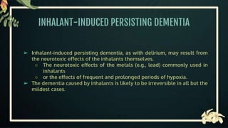 INHALANT-INDUCED PERSISTING DEMENTIA
➢ Inhalant-induced persisting dementia, as with delirium, may result from
the neurotoxic effects of the inhalants themselves.
○ The neurotoxic effects of the metals (e.g., lead) commonly used in
inhalants
○ or the effects of frequent and prolonged periods of hypoxia.
➢ The dementia caused by inhalants is likely to be irreversible in all but the
mildest cases.
 