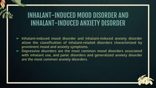 INHALANT-INDUCED MOOD DISORDER AND
INHALANT-INDUCED ANXIETY DISORDER
➢ Inhalant-induced mood disorder and inhalant-induced anxiety disorder
allow the classification of inhalant-related disorders characterized by
prominent mood and anxiety symptoms.
➢ Depressive disorders are the most common mood disorders associated
with inhalant use, and panic disorders and generalized anxiety disorder
are the most common anxiety disorders.
 