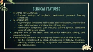 CLINICAL FEATURES
➢ IN SMALL INITIAL DOSES,
○ Produce feelings of euphoria, excitement, pleasant floating
sensations
➢ IN HIGH DOSES,
○ Psychological symptoms: fearfulness, sensory illusions, auditory and
visual hallucinations, and distortions of body size
○ Neurological symptoms (can include): slurred speech, decreased
speed of talking, and ataxia
➢ Long-term use can be assoc. with: irritability, emotional lability, and
impaired memory
➢ A withdrawal syndrome can accompany the cessation of inhalant use
○ Can be characterized by sleep disturbances, irritability, jitteriness,
sweating, nausea, vomiting, tachycardia, and (sometimes) delusions
and hallucinations
 