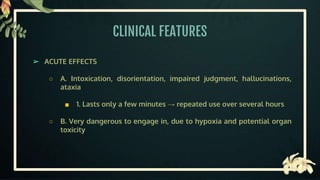 CLINICAL FEATURES
➢ ACUTE EFFECTS
○ A. Intoxication, disorientation, impaired judgment, hallucinations,
ataxia
■ 1. Lasts only a few minutes → repeated use over several hours
○ B. Very dangerous to engage in, due to hypoxia and potential organ
toxicity
 