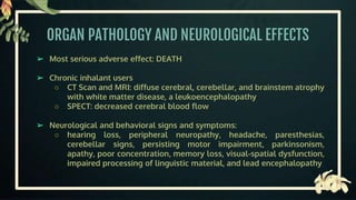ORGAN PATHOLOGY AND NEUROLOGICAL EFFECTS
➢ Most serious adverse effect: DEATH
➢ Chronic inhalant users
○ CT Scan and MRI: diffuse cerebral, cerebellar, and brainstem atrophy
with white matter disease, a leukoencephalopathy
○ SPECT: decreased cerebral blood flow
➢ Neurological and behavioral signs and symptoms:
○ hearing loss, peripheral neuropathy, headache, paresthesias,
cerebellar signs, persisting motor impairment, parkinsonism,
apathy, poor concentration, memory loss, visual-spatial dysfunction,
impaired processing of linguistic material, and lead encephalopathy
 