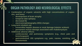 ORGAN PATHOLOGY AND NEUROLOGICAL EFFECTS
➢ Combination of organic solvents with high concentrations of copper,
zinc, and heavy
○ development of brain atrophy
○ temporal lobe epilepsy
○ decreased IQ
○ electroencephalography (EEG) changes
➢ Long-term inhalant use
○ irreversible hepatic disease or renal damage (tubular acidosis)
○ permanent muscle damage associated with rhabdomyolysis
➢ Additional adverse effects:
○ cardiovascular and pulmonary symptoms (e.g., chest pain and
bronchospasm)
○ gastrointestinal (GI) symptoms e.g., pain, nausea, vomiting, and
hematemesis
 