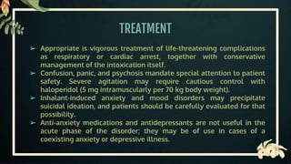 TREATMENT
➢ Appropriate is vigorous treatment of life-threatening complications
as respiratory or cardiac arrest, together with conservative
management of the intoxication itself.
➢ Confusion, panic, and psychosis mandate special attention to patient
safety. Severe agitation may require cautious control with
haloperidol (5 mg intramuscularly per 70 kg body weight).
➢ Inhalant-induced anxiety and mood disorders may precipitate
suicidal ideation, and patients should be carefully evaluated for that
possibility.
➢ Anti-anxiety medications and antidepressants are not useful in the
acute phase of the disorder; they may be of use in cases of a
coexisting anxiety or depressive illness.
 