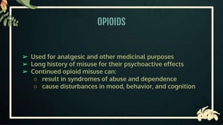 OPIOIDS
➢ Used for analgesic and other medicinal purposes
➢ Long history of misuse for their psychoactive effects
➢ Continued opioid misuse can:
○ result in syndromes of abuse and dependence
○ cause disturbances in mood, behavior, and cognition
 
