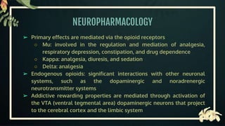 NEUROPHARMACOLOGY
➢ Primary effects are mediated via the opioid receptors
○ Mu: involved in the regulation and mediation of analgesia,
respiratory depression, constipation, and drug dependence
○ Kappa: analgesia, diuresis, and sedation
○ Delta: analgesia
➢ Endogenous opioids: significant interactions with other neuronal
systems, such as the dopaminergic and noradrenergic
neurotransmitter systems
➢ Addictive rewarding properties are mediated through activation of
the VTA (ventral tegmental area) dopaminergic neurons that project
to the cerebral cortex and the limbic system
 