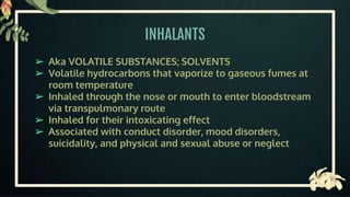 INHALANTS
➢ Aka VOLATILE SUBSTANCES; SOLVENTS
➢ Volatile hydrocarbons that vaporize to gaseous fumes at
room temperature
➢ Inhaled through the nose or mouth to enter bloodstream
via transpulmonary route
➢ Inhaled for their intoxicating effect
➢ Associated with conduct disorder, mood disorders,
suicidality, and physical and sexual abuse or neglect
 