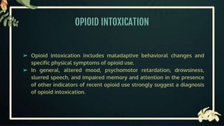 OPIOID INTOXICATION
➢ Opioid intoxication includes maladaptive behavioral changes and
specific physical symptoms of opioid use.
➢ In general, altered mood, psychomotor retardation, drowsiness,
slurred speech, and impaired memory and attention in the presence
of other indicators of recent opioid use strongly suggest a diagnosis
of opioid intoxication.
 