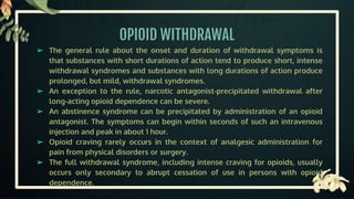 OPIOID WITHDRAWAL
➢ The general rule about the onset and duration of withdrawal symptoms is
that substances with short durations of action tend to produce short, intense
withdrawal syndromes and substances with long durations of action produce
prolonged, but mild, withdrawal syndromes.
➢ An exception to the rule, narcotic antagonist-precipitated withdrawal after
long-acting opioid dependence can be severe.
➢ An abstinence syndrome can be precipitated by administration of an opioid
antagonist. The symptoms can begin within seconds of such an intravenous
injection and peak in about 1 hour.
➢ Opioid craving rarely occurs in the context of analgesic administration for
pain from physical disorders or surgery.
➢ The full withdrawal syndrome, including intense craving for opioids, usually
occurs only secondary to abrupt cessation of use in persons with opioid
dependence.
 