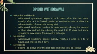 OPIOID WITHDRAWAL
➢ Morphine and Heroin
○ withdrawal syndrome begins 6 to 8 hours after the last dose,
usually after a 1- to 2-week period of continuous use or after the
administration of a narcotic antagonist
○ withdrawal syndrome reaches its peak intensity during the second
or third day and subsides during the next 7 to 10 days, but some
symptoms may persist for 6 months or longer
➢ Meperidine
○ withdrawal syndrome begins quickly, reaches a peak in 8 to 12
hours, and ends in 4 to 5 days
➢ Methadone
○ begins 1 to 3 days after the last dose and ends in 10 to 14 days
 