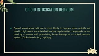 OPIOID INTOXICATION DELIRIUM
➢ Opioid intoxication delirium is most likely to happen when opioids are
used in high doses, are mixed with other psychoactive compounds, or are
used by a person with preexisting brain damage or a central nervous
system (CNS) disorder (e.g., epilepsy)
 