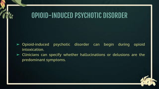 OPIOID-INDUCED PSYCHOTIC DISORDER
➢ Opioid-induced psychotic disorder can begin during opioid
intoxication.
➢ Clinicians can specify whether hallucinations or delusions are the
predominant symptoms.
 