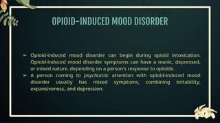 OPIOID-INDUCED MOOD DISORDER
➢ Opioid-induced mood disorder can begin during opioid intoxication.
Opioid-induced mood disorder symptoms can have a manic, depressed,
or mixed nature, depending on a person's response to opioids.
➢ A person coming to psychiatric attention with opioid-induced mood
disorder usually has mixed symptoms, combining irritability,
expansiveness, and depression.
 