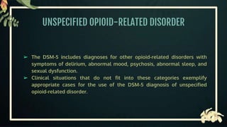 UNSPECIFIED OPIOID-RELATED DISORDER
➢ The DSM-5 includes diagnoses for other opioid-related disorders with
symptoms of delirium, abnormal mood, psychosis, abnormal sleep, and
sexual dysfunction.
➢ Clinical situations that do not fit into these categories exemplify
appropriate cases for the use of the DSM-5 diagnosis of unspecified
opioid-related disorder.
 