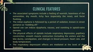 CLINICAL FEATURES
➢ The associated symptoms include a feeling of warmth, heaviness of the
extremities, dry mouth, itchy face (especially the nose), and facial
flushing.
➢ The initial euphoria is followed by a period of sedation, known in street
parlance as "nodding off."
➢ Opioid use can induce dysphoria, nausea, and vomiting in opioid-naive
persons.
➢ The physical effects of opioids include respiratory depression, pupillary
constriction, smooth muscle contraction (including the ureters and the
bile ducts), constipation, and changes in blood pressure, heart rate, and
body temperature.
➢ The respiratory depressant effects are mediated at the level of the
brainstem.
 