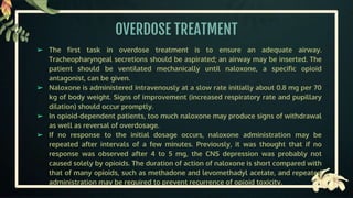 OVERDOSE TREATMENT
➢ The first task in overdose treatment is to ensure an adequate airway.
Tracheopharyngeal secretions should be aspirated; an airway may be inserted. The
patient should be ventilated mechanically until naloxone, a specific opioid
antagonist, can be given.
➢ Naloxone is administered intravenously at a slow rate initially about 0.8 mg per 70
kg of body weight. Signs of improvement (increased respiratory rate and pupillary
dilation) should occur promptly.
➢ In opioid-dependent patients, too much naloxone may produce signs of withdrawal
as well as reversal of overdosage.
➢ If no response to the initial dosage occurs, naloxone administration may be
repeated after intervals of a few minutes. Previously, it was thought that if no
response was observed after 4 to 5 mg, the CNS depression was probably not
caused solely by opioids. The duration of action of naloxone is short compared with
that of many opioids, such as methadone and levomethadyl acetate, and repeated
administration may be required to prevent recurrence of opioid toxicity.
 