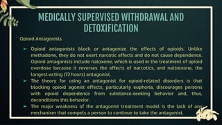 MEDICALLY SUPERVISED WITHDRAWAL AND
DETOXIFICATION
Opioid Antagonists
➢ Opioid antagonists block or antagonize the effects of opioids. Unlike
methadone, they do not exert narcotic effects and do not cause dependence.
Opioid antagonists include naloxone, which is used in the treatment of opioid
overdose because it reverses the effects of narcotics, and naltrexone, the
longest-acting (72 hours) antagonist.
➢ The theory for using an antagonist for opioid-related disorders is that
blocking opioid agonist effects, particularly euphoria, discourages persons
with opioid dependence from substance-seeking behavior and, thus,
deconditions this behavior.
➢ The major weakness of the antagonist treatment model is the lack of any
mechanism that compels a person to continue to take the antagonist.
 