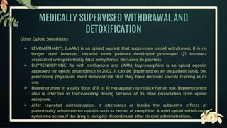 MEDICALLY SUPERVISED WITHDRAWAL AND
DETOXIFICATION
Other Opioid Substitutes
➢ LEVOMETHADYL (LAAM) is an opioid agonist that suppresses opioid withdrawal. It is no
longer used, however, because some patients developed prolonged QT intervals
associated with potentially fatal arrhythmias (torsades de pointes).
➢ BUPRENORPHINE. As with methadone and LAAM, buprenorphine is an opioid agonist
approved for opioid dependence in 2002. It can be dispensed on an outpatient basis, but
prescribing physicians must demonstrate that they have received special training in its
use.
➢ Buprenorphine in a daily dose of 8 to 10 mg appears to reduce heroin use. Buprenorphine
also is effective in thrice-weekly dosing because of its slow dissociation from opioid
receptors.
➢ After repeated administration, it attenuates or blocks the subjective effects of
parenterally administered opioids such as heroin or morphine. A mild opioid withdrawal
syndrome occurs if the drug is abruptly discontinued after chronic administrations.
 