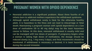 PREGNANT WOMEN WITH OPIOID DEPENDENCE
➢ Neonatal addiction is a significant problem. About three fourths of all
infants born to addicted mothers experience the withdrawal syndrome.
➢ Although opioid withdrawal rarely is fatal for the otherwise healthy
adult, it is hazardous to the fetus and can lead to miscarriage or fetal
death. Maintaining a pregnant woman with opioid dependence on a low
dose of methadone (10 to 40 mg daily) may be the least hazardous
course to follow. At this dose, neonatal withdrawal is usually mild and
can be managed with low doses of paregoric. If pregnancy begins while
a woman is taking high doses of methadone, the dosage should be
reduced slowly (e.g., 1 mg every 3 days), and fetal movements should be
monitored. If withdrawal is necessary or desired, it is least hazardous
during the second trimester.
 