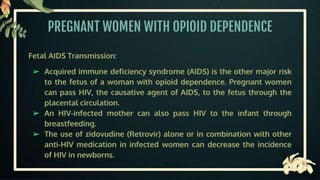 PREGNANT WOMEN WITH OPIOID DEPENDENCE
Fetal AIDS Transmission:
➢ Acquired immune deficiency syndrome (AIDS) is the other major risk
to the fetus of a woman with opioid dependence. Pregnant women
can pass HIV, the causative agent of AIDS, to the fetus through the
placental circulation.
➢ An HIV-infected mother can also pass HIV to the infant through
breastfeeding.
➢ The use of zidovudine (Retrovir) alone or in combination with other
anti-HIV medication in infected women can decrease the incidence
of HIV in newborns.
 