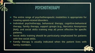 PSYCHOTHERAPY
➢ The entire range of psychotherapeutic modalities is appropriate for
treating opioid-related disorders.
➢ Individual psychotherapy, behavioral therapy, cognitive-behavioral
therapy, family therapy, support groups (e.g., Narcotics Anonymous
[NA]), and social skills training may all prove effective for specific
patients.
➢ Social skills training should be particularly emphasized for patients
with few social skills.
➢ Family therapy is usually indicated when the patient lives with
family members.
 