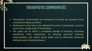 THERAPEUTIC COMMUNITIES
➢ Therapeutic communities are residences in which all members have
a substance abuse problem.
➢ Abstinence is the rule; to be admitted to such a community, a person
must show a high level of motivation.
➢ The goals are to effect a complete change of lifestyle, including
abstinence from substances; to develop personal honesty,
responsibility, and useful social skills; and to eliminate antisocial
attitudes and criminal behavior.
 