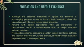 EDUCATION AND NEEDLE EXCHANGE
➢ Although the essential treatment of opioid use disorders is
encouraging persons to abstain from opioids, education about the
transmission of HIV must receive equal attention.
➢ Persons with opioid dependence who use intravenous or
subcutaneous routes of administration must be taught available
safe-sex practices.
➢ Free needle exchange programs are often subject to intense political
and societal pressures but, where allowed, should be made available
to persons with opioid dependence.
 